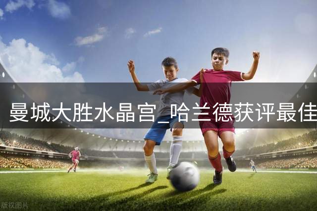 曼城大胜水晶宫 哈兰德获评最佳却遇"照骗"乌龙